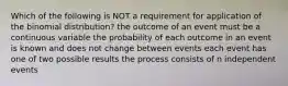 Which of the following is NOT a requirement for application of the binomial distribution? the outcome of an event must be a continuous variable the probability of each outcome in an event is known and does not change between events each event has one of two possible results the process consists of n independent events