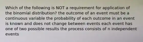 Which of the following is NOT a requirement for application of the binomial distribution? the outcome of an event must be a continuous variable the probability of each outcome in an event is known and does not change between events each event has one of two possible results the process consists of n independent events