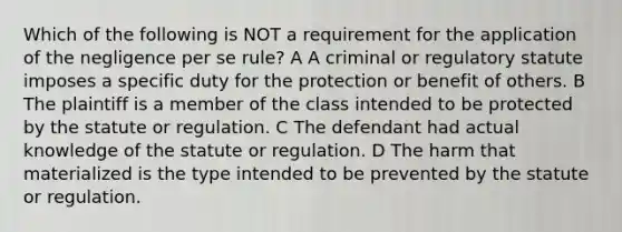 Which of the following is NOT a requirement for the application of the negligence per se rule? A A criminal or regulatory statute imposes a specific duty for the protection or benefit of others. B The plaintiff is a member of the class intended to be protected by the statute or regulation. C The defendant had actual knowledge of the statute or regulation. D The harm that materialized is the type intended to be prevented by the statute or regulation.