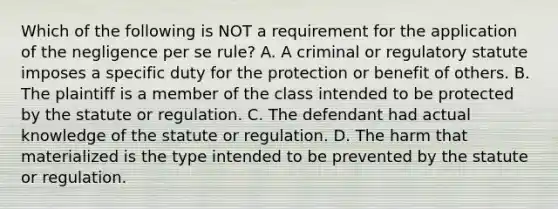 Which of the following is NOT a requirement for the application of the negligence per se rule? A. A criminal or regulatory statute imposes a specific duty for the protection or benefit of others. B. The plaintiff is a member of the class intended to be protected by the statute or regulation. C. The defendant had actual knowledge of the statute or regulation. D. The harm that materialized is the type intended to be prevented by the statute or regulation.