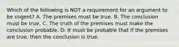 Which of the following is NOT a requirement for an argument to be cogent? A. The premises must be true. B. The conclusion must be true. C. The truth of the premises must make the conclusion probable. D. It must be probable that if the premises are true, then the conclusion is true.