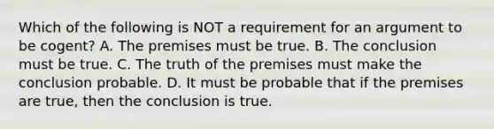 Which of the following is NOT a requirement for an argument to be cogent? A. The premises must be true. B. The conclusion must be true. C. The truth of the premises must make the conclusion probable. D. It must be probable that if the premises are true, then the conclusion is true.