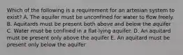 Which of the following is a requirement for an artesian system to exist? A. The aquifer must be unconfined for water to flow freely. B. Aquitards must be present both above and below the aquifer C. Water must be confined in a flat-lying aquifer. D. An aquitard must be present only above the aquifer E. An aquitard must be present only below the aquifer