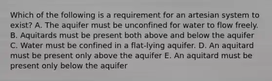 Which of the following is a requirement for an artesian system to exist? A. The aquifer must be unconfined for water to flow freely. B. Aquitards must be present both above and below the aquifer C. Water must be confined in a flat-lying aquifer. D. An aquitard must be present only above the aquifer E. An aquitard must be present only below the aquifer