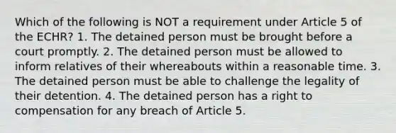 Which of the following is NOT a requirement under Article 5 of the ECHR? 1. The detained person must be brought before a court promptly. 2. The detained person must be allowed to inform relatives of their whereabouts within a reasonable time. 3. The detained person must be able to challenge the legality of their detention. 4. The detained person has a right to compensation for any breach of Article 5.