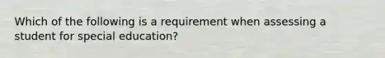 Which of the following is a requirement when assessing a student for special education?