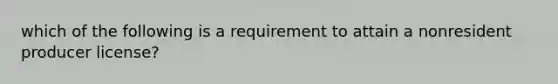 which of the following is a requirement to attain a nonresident producer license?