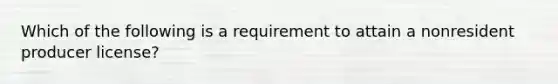 Which of the following is a requirement to attain a nonresident producer license?