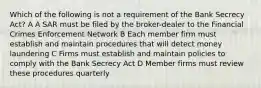 Which of the following is not a requirement of the Bank Secrecy Act? A A SAR must be filed by the broker-dealer to the Financial Crimes Enforcement Network B Each member firm must establish and maintain procedures that will detect money laundering C Firms must establish and maintain policies to comply with the Bank Secrecy Act D Member firms must review these procedures quarterly