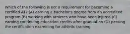 Which of the following is not a requirement for becoming a certified AT? (A) earning a bachelor's degree from an accredited program (B) working with athletes who have been injured (C) earning continuing education credits after graduation (D) passing the certification examining for athletic training