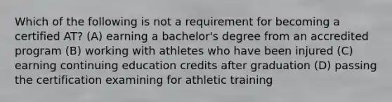 Which of the following is not a requirement for becoming a certified AT? (A) earning a bachelor's degree from an accredited program (B) working with athletes who have been injured (C) earning continuing education credits after graduation (D) passing the certification examining for athletic training