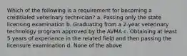 Which of the following is a requirement for becoming a creditialed veterinary technician? a. Passing only the state licensing examination b. Graduating from a 2-year veterinary technology program approved by the AVMA c. Obtaining at least 5 years of experience in the related field and then passing the licensure examination d. None of the above