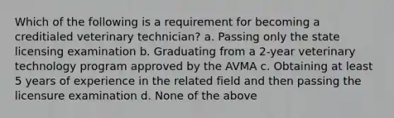 Which of the following is a requirement for becoming a creditialed veterinary technician? a. Passing only the state licensing examination b. Graduating from a 2-year veterinary technology program approved by the AVMA c. Obtaining at least 5 years of experience in the related field and then passing the licensure examination d. None of the above