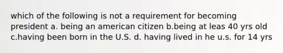 which of the following is not a requirement for becoming president a. being an american citizen b.being at leas 40 yrs old c.having been born in the U.S. d. having lived in he u.s. for 14 yrs