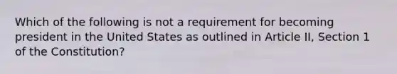 Which of the following is not a requirement for becoming president in the United States as outlined in Article II, Section 1 of the Constitution?