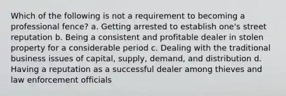 Which of the following is not a requirement to becoming a professional fence? a. Getting arrested to establish one's street reputation b. Being a consistent and profitable dealer in stolen property for a considerable period c. Dealing with the traditional business issues of capital, supply, demand, and distribution d. Having a reputation as a successful dealer among thieves and law enforcement officials