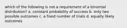 which of the following is not a requirement of a binomial distribution? a. constant probability of success b. only two possible outcomes c. a fixed number of trials d. equally likely outcomes