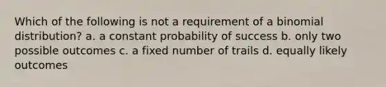 Which of the following is not a requirement of a binomial distribution? a. a constant probability of success b. only two possible outcomes c. a fixed number of trails d. equally likely outcomes