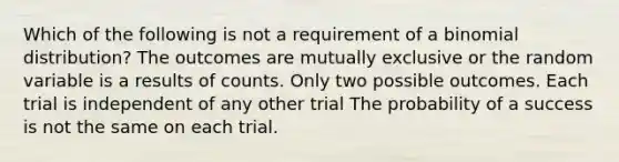 Which of the following is not a requirement of a binomial distribution? The outcomes are mutually exclusive or the random variable is a results of counts. Only two possible outcomes. Each trial is independent of any other trial The probability of a success is not the same on each trial.