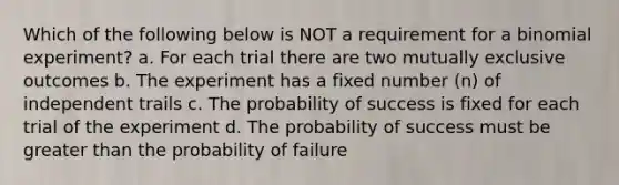 Which of the following below is NOT a requirement for a binomial experiment? a. For each trial there are two mutually exclusive outcomes b. The experiment has a fixed number (n) of independent trails c. The probability of success is fixed for each trial of the experiment d. The probability of success must be greater than the probability of failure