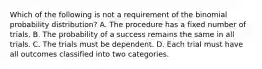 Which of the following is not a requirement of the binomial probability​ distribution? A. The procedure has a fixed number of trials. B. The probability of a success remains the same in all trials. C. The trials must be dependent. D. Each trial must have all outcomes classified into two categories.