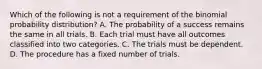 Which of the following is not a requirement of the binomial probability​ distribution? A. The probability of a success remains the same in all trials. B. Each trial must have all outcomes classified into two categories. C. The trials must be dependent. D. The procedure has a fixed number of trials.