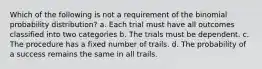 Which of the following is not a requirement of the binomial probability distribution? a. Each trial must have all outcomes classified into two categories b. The trials must be dependent. c. The procedure has a fixed number of trails. d. The probability of a success remains the same in all trails.