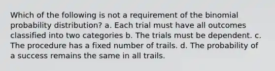 Which of the following is not a requirement of the binomial probability distribution? a. Each trial must have all outcomes classified into two categories b. The trials must be dependent. c. The procedure has a fixed number of trails. d. The probability of a success remains the same in all trails.