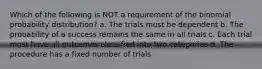 Which of the following is NOT a requirement of the binomial probability distribution? a. The trials must be dependent b. The probability of a success remains the same in all trials c. Each trial must have all outcomes classified into two categories d. The procedure has a fixed number of trials