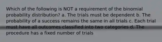 Which of the following is NOT a requirement of the binomial probability distribution? a. The trials must be dependent b. The probability of a success remains the same in all trials c. Each trial must have all outcomes classified into two categories d. The procedure has a fixed number of trials