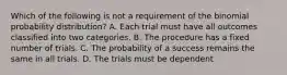 Which of the following is not a requirement of the binomial probability​ distribution? A. Each trial must have all outcomes classified into two categories. B. The procedure has a fixed number of trials. C. The probability of a success remains the same in all trials. D. The trials must be dependent