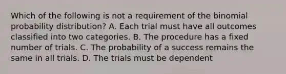 Which of the following is not a requirement of the <a href='https://www.questionai.com/knowledge/k0Gu2NBEha-binomial-probability' class='anchor-knowledge'>binomial probability</a>​ distribution? A. Each trial must have all outcomes classified into two categories. B. The procedure has a fixed number of trials. C. The probability of a success remains the same in all trials. D. The trials must be dependent