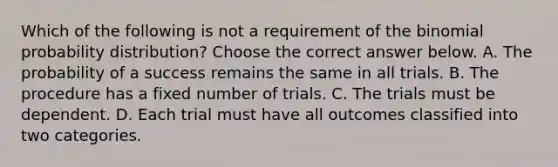 Which of the following is not a requirement of the binomial probability​ distribution? Choose the correct answer below. A. The probability of a success remains the same in all trials. B. The procedure has a fixed number of trials. C. The trials must be dependent. D. Each trial must have all outcomes classified into two categories.