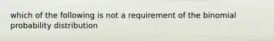 which of the following is not a requirement of the binomial probability distribution