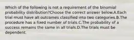 Which of the following is not a requirement of the binomial probability​ distribution?Choose the correct answer below.A.Each trial must have all outcomes classified into two categories.B.The procedure has a fixed number of trials.C.The probability of a success remains the same in all trials.D.The trials must be dependent.