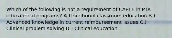 Which of the following is not a requirement of CAPTE in PTA educational programs? A.)Traditional classroom education B.) Advanced knowledge in current reimbursement issues C.) Clinical problem solving D.) Clinical education