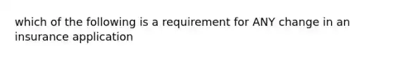 which of the following is a requirement for ANY change in an insurance application