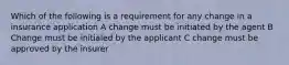 Which of the following is a requirement for any change in a insurance application A change must be initiated by the agent B Change must be initialed by the applicant C change must be approved by the insurer