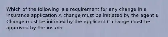 Which of the following is a requirement for any change in a insurance application A change must be initiated by the agent B Change must be initialed by the applicant C change must be approved by the insurer