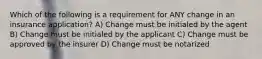 Which of the following is a requirement for ANY change in an insurance application? A) Change must be initialed by the agent B) Change must be initialed by the applicant C) Change must be approved by the insurer D) Change must be notarized