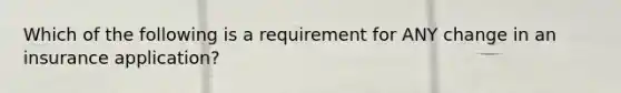 Which of the following is a requirement for ANY change in an insurance application?