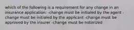 which of the following is a requirement for any change in an insurance application: -change must be initialed by the agent -change must be initialed by the applicant -change must be approved by the insurer -change must be notorized