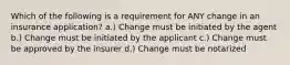 Which of the following is a requirement for ANY change in an insurance application? a.) Change must be initiated by the agent b.) Change must be initiated by the applicant c.) Change must be approved by the insurer d.) Change must be notarized