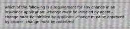 which of the following is a requirement for any change in an insurance application: -change must be initialed by agent -change must be initialed by applicant -change must be approved by insurer -change must be notorized