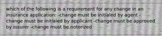 which of the following is a requirement for any change in an insurance application: -change must be initialed by agent -change must be initialed by applicant -change must be approved by insurer -change must be notorized