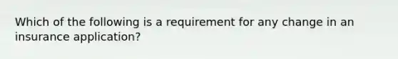 Which of the following is a requirement for any change in an insurance application?