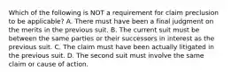 Which of the following is NOT a requirement for claim preclusion to be applicable? A. There must have been a final judgment on the merits in the previous suit. B. The current suit must be between the same parties or their successors in interest as the previous suit. C. The claim must have been actually litigated in the previous suit. D. The second suit must involve the same claim or cause of action.