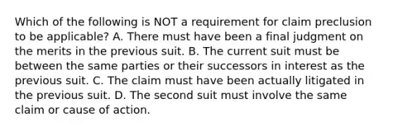 Which of the following is NOT a requirement for claim preclusion to be applicable? A. There must have been a final judgment on the merits in the previous suit. B. The current suit must be between the same parties or their successors in interest as the previous suit. C. The claim must have been actually litigated in the previous suit. D. The second suit must involve the same claim or cause of action.