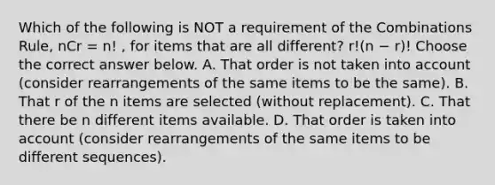 Which of the following is NOT a requirement of the Combinations​ Rule, nCr = n! ​, for items that are all​ different? r!(n − r)! Choose the correct answer below. A. That order is not taken into account​ (consider rearrangements of the same items to be the​ same). B. That r of the n items are selected​ (without replacement). C. That there be n different items available. D. That order is taken into account​ (consider rearrangements of the same items to be different​ sequences).