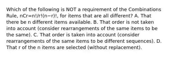 Which of the following is NOT a requirement of the Combinations​ Rule, nCr=n!/r!(n−r)!​, for items that are all​ different? A. That there be n different items available. B. That order is not taken into account​ (consider rearrangements of the same items to be the​ same). C. That order is taken into account​ (consider rearrangements of the same items to be different​ sequences). D. That r of the n items are selected​ (without replacement).